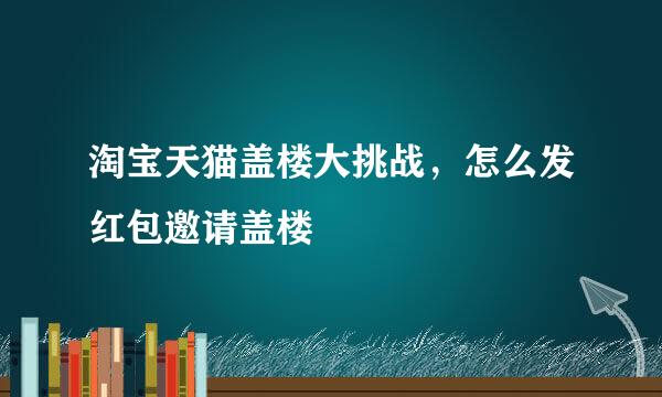 淘宝天猫盖楼大挑战，怎么发红包邀请盖楼