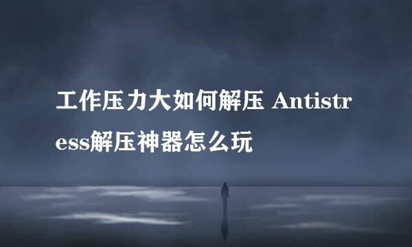 工作压力大如何解压 Antistress解压神器怎么玩