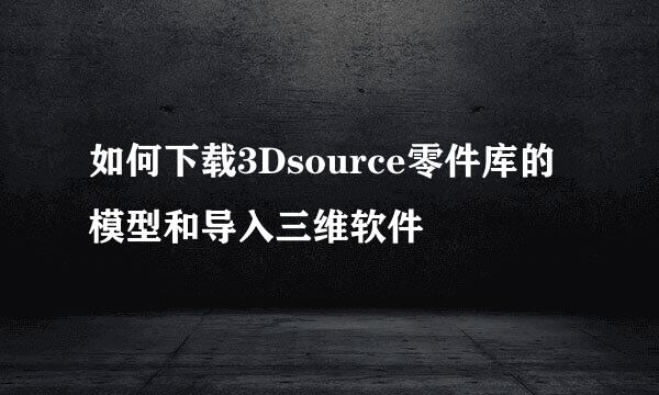 如何下载3Dsource零件库的模型和导入三维软件