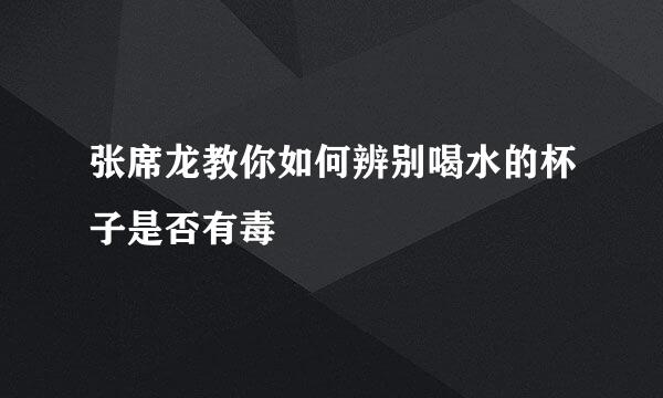 张席龙教你如何辨别喝水的杯子是否有毒