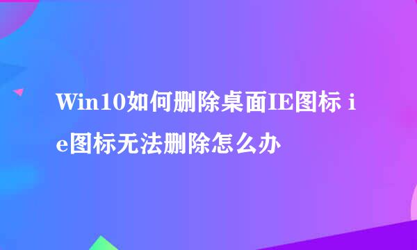 Win10如何删除桌面IE图标 ie图标无法删除怎么办