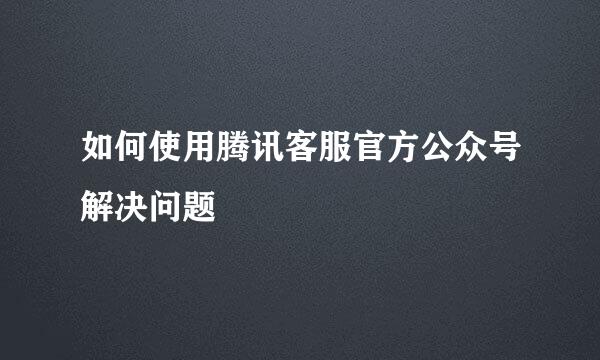 如何使用腾讯客服官方公众号解决问题