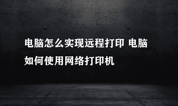 电脑怎么实现远程打印 电脑如何使用网络打印机