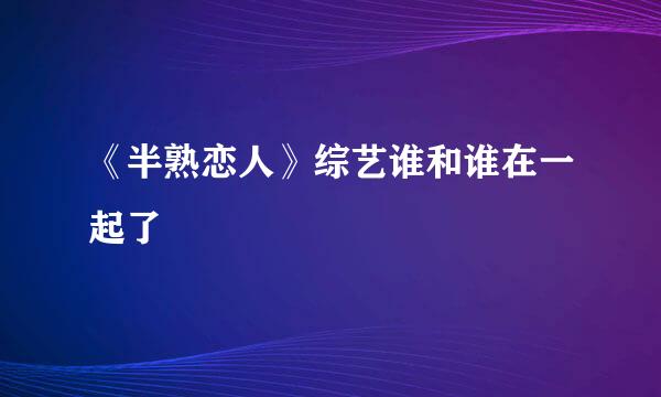 《半熟恋人》综艺谁和谁在一起了