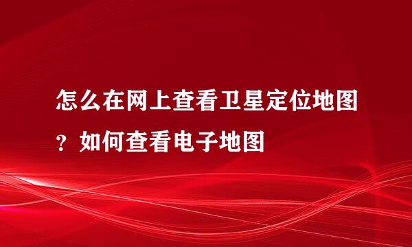 怎么在网上查看卫星定位地图？如何查看电子地图