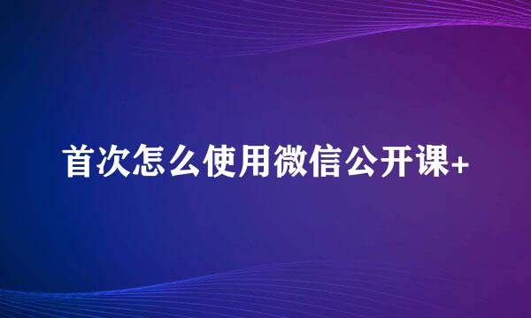 首次怎么使用微信公开课+