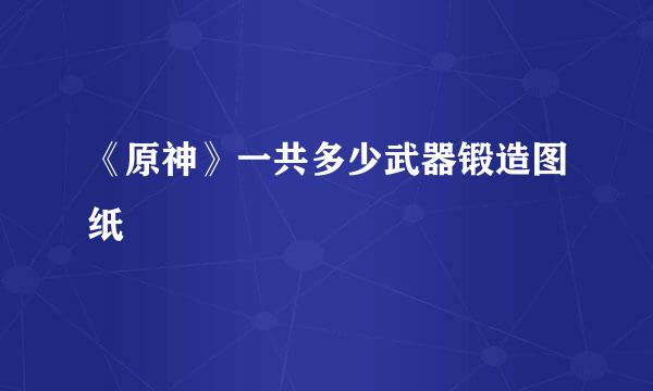 《原神》一共多少武器锻造图纸