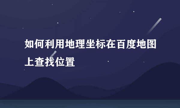 如何利用地理坐标在百度地图上查找位置