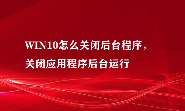 WIN10怎么关闭后台程序，关闭应用程序后台运行