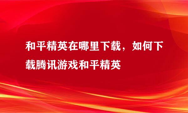 和平精英在哪里下载，如何下载腾讯游戏和平精英