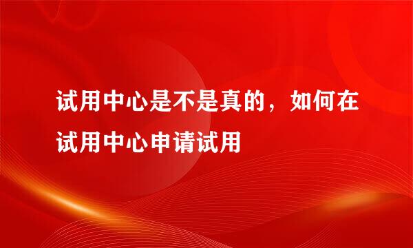 试用中心是不是真的，如何在试用中心申请试用