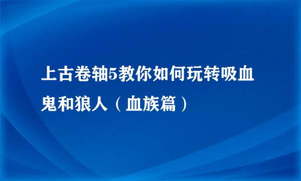 上古卷轴5教你如何玩转吸血鬼和狼人（血族篇）