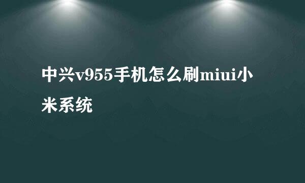 中兴v955手机怎么刷miui小米系统