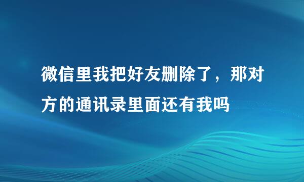 微信里我把好友删除了，那对方的通讯录里面还有我吗