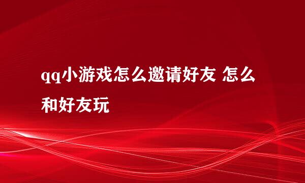 qq小游戏怎么邀请好友 怎么和好友玩