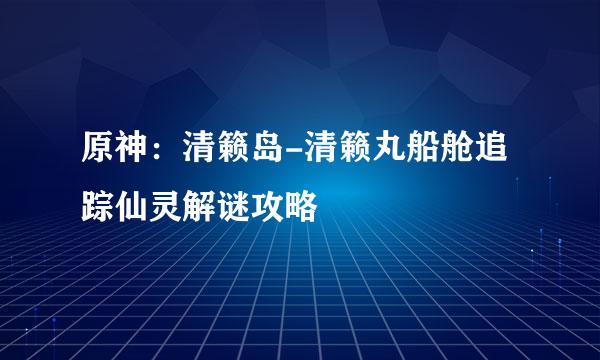 原神：清籁岛-清籁丸船舱追踪仙灵解谜攻略