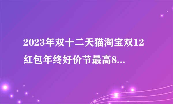 2023年双十二天猫淘宝双12红包年终好价节最高8888元超级红包活动时间什么时候开始到几号结束