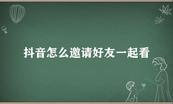 抖音怎么邀请好友一起看