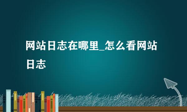 网站日志在哪里_怎么看网站日志