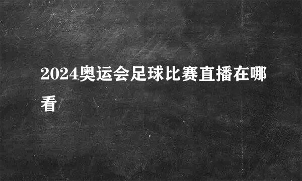 2024奥运会足球比赛直播在哪看