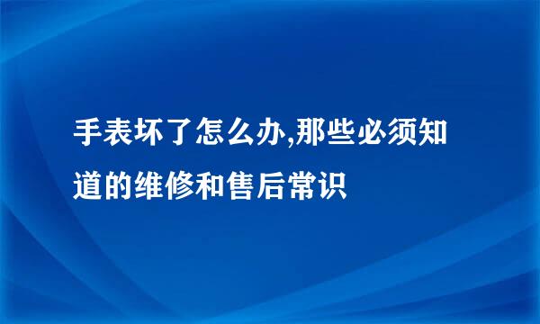 手表坏了怎么办,那些必须知道的维修和售后常识