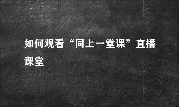 如何观看“同上一堂课”直播课堂