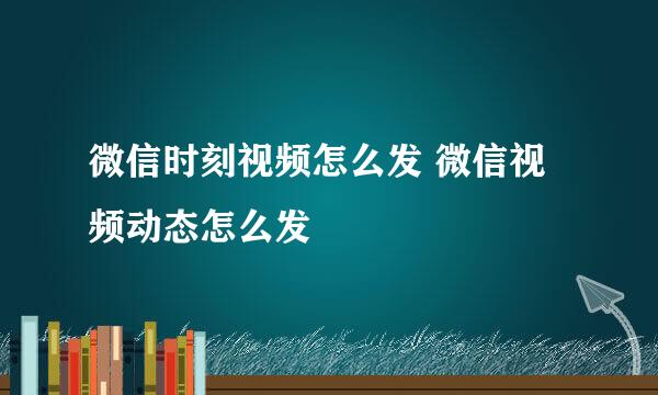 微信时刻视频怎么发 微信视频动态怎么发