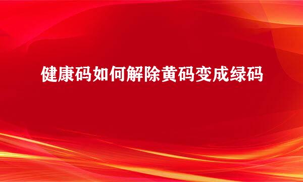 健康码如何解除黄码变成绿码