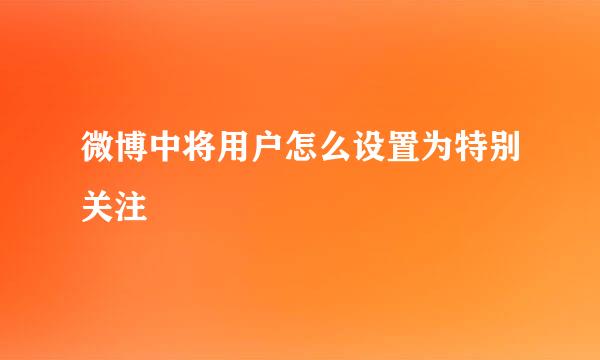 微博中将用户怎么设置为特别关注