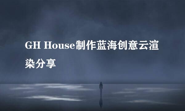 GH House制作蓝海创意云渲染分享