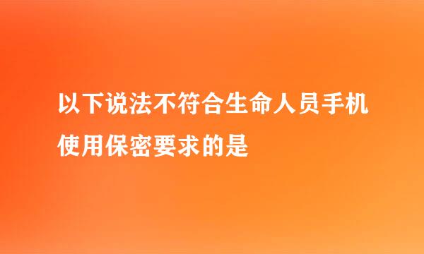 以下说法不符合生命人员手机使用保密要求的是