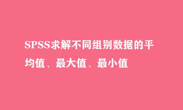 SPSS求解不同组别数据的平均值、最大值、最小值