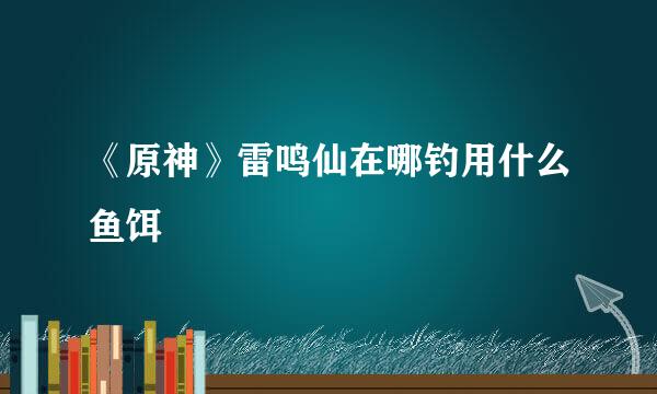 《原神》雷鸣仙在哪钓用什么鱼饵