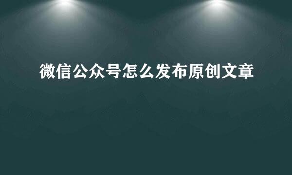 微信公众号怎么发布原创文章