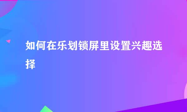 如何在乐划锁屏里设置兴趣选择