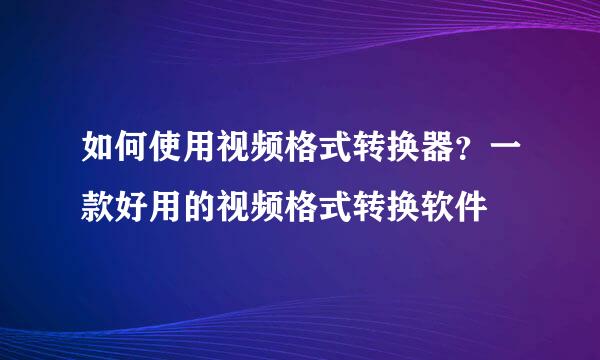 如何使用视频格式转换器？一款好用的视频格式转换软件