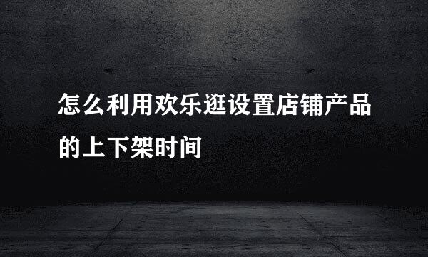 怎么利用欢乐逛设置店铺产品的上下架时间