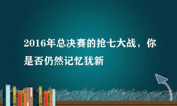 2016年总决赛的抢七大战，你是否仍然记忆犹新