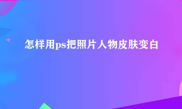 怎样用ps把照片人物皮肤变白