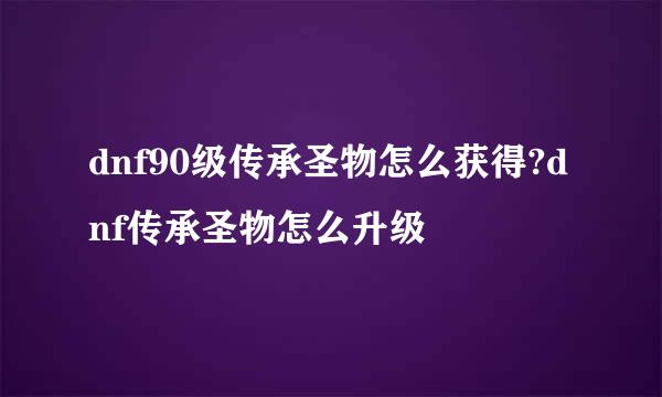 dnf90级传承圣物怎么获得?dnf传承圣物怎么升级