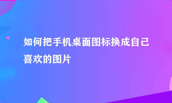 如何把手机桌面图标换成自己喜欢的图片