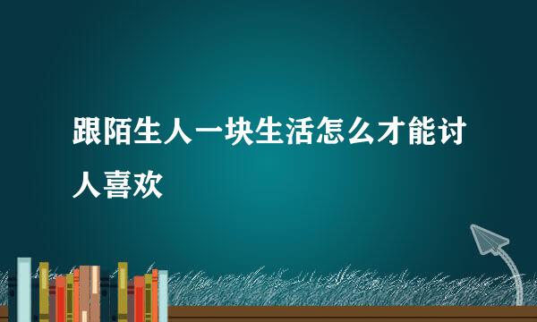 跟陌生人一块生活怎么才能讨人喜欢