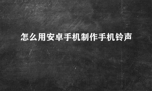 怎么用安卓手机制作手机铃声