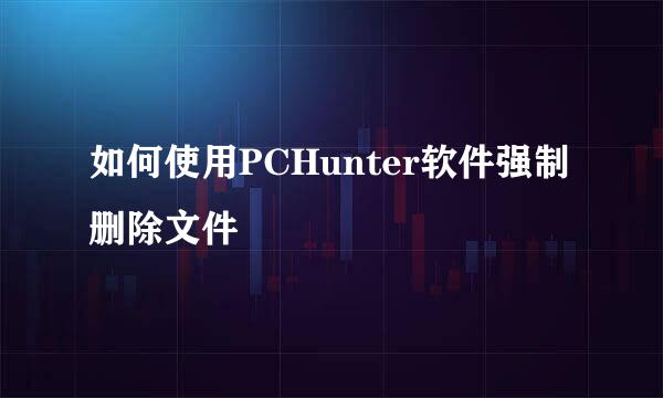 如何使用PCHunter软件强制删除文件