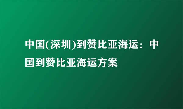 中国(深圳)到赞比亚海运：中国到赞比亚海运方案