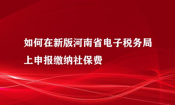 如何在新版河南省电子税务局上申报缴纳社保费