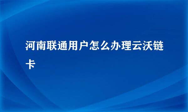 河南联通用户怎么办理云沃链卡