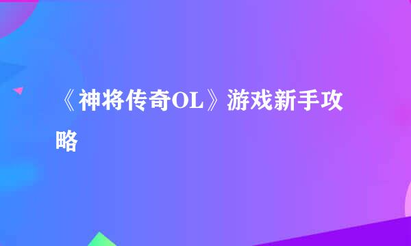 《神将传奇OL》游戏新手攻略