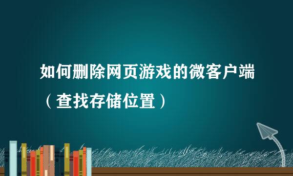 如何删除网页游戏的微客户端（查找存储位置）