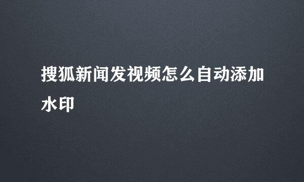 搜狐新闻发视频怎么自动添加水印